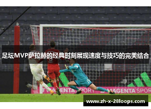 足坛MVP萨拉赫的经典时刻展现速度与技巧的完美结合 足坛MVP萨拉赫的经典时刻展现速度与技巧的完美结合