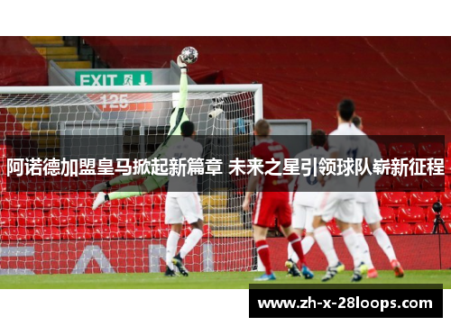 阿诺德加盟皇马掀起新篇章 未来之星引领球队崭新征程