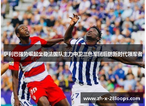 萨利巴强势崛起坐稳法国队主力中卫三色军团后防新时代领军者